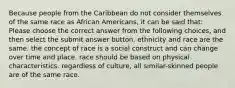 Because people from the Caribbean do not consider themselves of the same race as African Americans, it can be said that: Please choose the correct answer from the following choices, and then select the submit answer button. ethnicity and race are the same. the concept of race is a social construct and can change over time and place. race should be based on physical characteristics. regardless of culture, all similar-skinned people are of the same race.