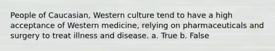 People of Caucasian, Western culture tend to have a high acceptance of Western medicine, relying on pharmaceuticals and surgery to treat illness and disease. a. True b. False