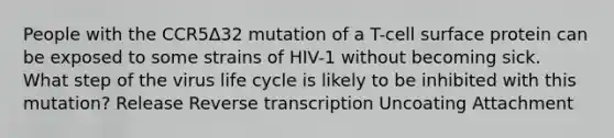 People with the CCR5Δ32 mutation of a T-cell surface protein can be exposed to some strains of HIV-1 without becoming sick. What step of the virus life cycle is likely to be inhibited with this mutation? Release Reverse transcription Uncoating Attachment