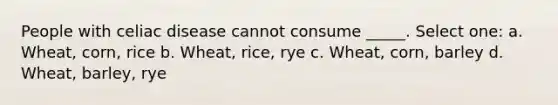 People with celiac disease cannot consume _____. Select one: a. Wheat, corn, rice b. Wheat, rice, rye c. Wheat, corn, barley d. Wheat, barley, rye