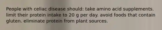 People with celiac disease should: take amino acid supplements. limit their protein intake to 20 g per day. avoid foods that contain gluten. eliminate protein from plant sources.