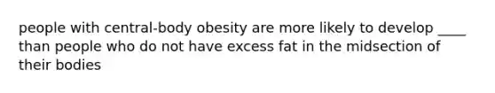 people with central-body obesity are more likely to develop ____ than people who do not have excess fat in the midsection of their bodies