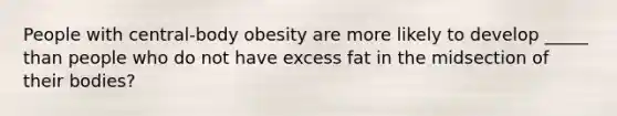 People with central-body obesity are more likely to develop _____ than people who do not have excess fat in the midsection of their bodies?