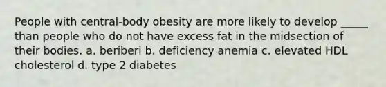 People with central-body obesity are more likely to develop _____ than people who do not have excess fat in the midsection of their bodies. a. beriberi b. deficiency anemia c. elevated HDL cholesterol d. type 2 diabetes