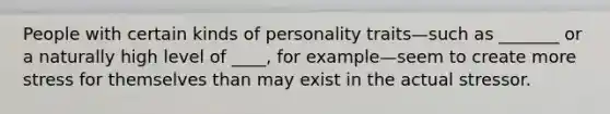 People with certain kinds of personality traits—such as _______ or a naturally high level of ____, for example—seem to create more stress for themselves than may exist in the actual stressor.