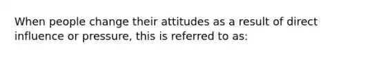 When people change their attitudes as a result of direct influence or pressure, this is referred to as: