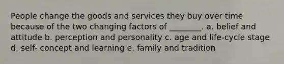 People change the goods and services they buy over time because of the two changing factors of ________. a. belief and attitude b. perception and personality c. age and life-cycle stage d. self- concept and learning e. family and tradition