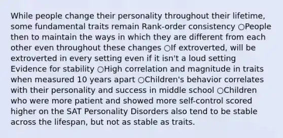 While people change their personality throughout their lifetime, some fundamental traits remain Rank-order consistency ○People then to maintain the ways in which they are different from each other even throughout these changes ○If extroverted, will be extroverted in every setting even if it isn't a loud setting Evidence for stability ○High correlation and magnitude in traits when measured 10 years apart ○Children's behavior correlates with their personality and success in middle school ○Children who were more patient and showed more self-control scored higher on the SAT Personality Disorders also tend to be stable across the lifespan, but not as stable as traits.