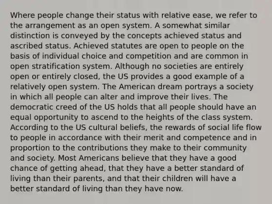 Where people change their status with relative ease, we refer to the arrangement as an open system. A somewhat similar distinction is conveyed by the concepts achieved status and ascribed status. Achieved statutes are open to people on the basis of individual choice and competition and are common in open stratification system. Although no societies are entirely open or entirely closed, the US provides a good example of a relatively open system. The American dream portrays a society in which all people can alter and improve their lives. The democratic creed of the US holds that all people should have an equal opportunity to ascend to the heights of the class system. According to the US cultural beliefs, the rewards of social life flow to people in accordance with their merit and competence and in proportion to the contributions they make to their community and society. Most Americans believe that they have a good chance of getting ahead, that they have a better standard of living than their parents, and that their children will have a better standard of living than they have now.