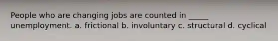 People who are changing jobs are counted in _____ unemployment. a. frictional b. involuntary c. structural d. cyclical