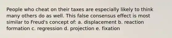 People who cheat on their taxes are especially likely to think many others do as well. This false consensus effect is most similar to Freud's concept of: a. displacement b. reaction formation c. regression d. projection e. fixation