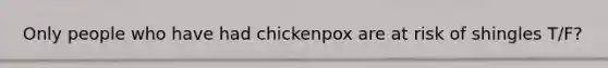 Only people who have had chickenpox are at risk of shingles T/F?