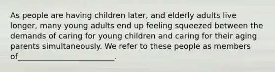 As people are having children later, and elderly adults live longer, many young adults end up feeling squeezed between the demands of caring for young children and caring for their aging parents simultaneously. We refer to these people as members of_________________________.