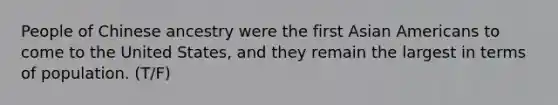 People of Chinese ancestry were the first Asian Americans to come to the United States, and they remain the largest in terms of population. (T/F)