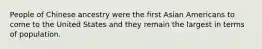 People of Chinese ancestry were the first Asian Americans to come to the United States and they remain the largest in terms of population.