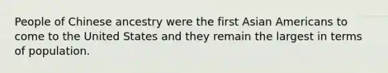 People of Chinese ancestry were the first <a href='https://www.questionai.com/knowledge/kwuWh8Kr2I-asian-americans' class='anchor-knowledge'>asian americans</a> to come to the United States and they remain the largest in terms of population.