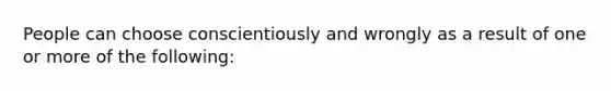 People can choose conscientiously and wrongly as a result of one or more of the following: