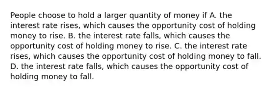 People choose to hold a larger quantity of money if A. the interest rate rises, which causes the opportunity cost of holding money to rise. B. the interest rate falls, which causes the opportunity cost of holding money to rise. C. the interest rate rises, which causes the opportunity cost of holding money to fall. D. the interest rate falls, which causes the opportunity cost of holding money to fall.