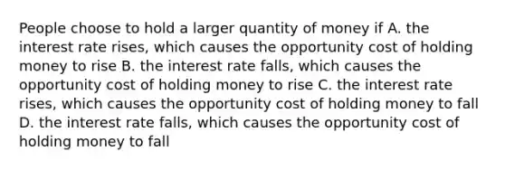 People choose to hold a larger quantity of money if A. the interest rate rises, which causes the opportunity cost of holding money to rise B. the interest rate falls, which causes the opportunity cost of holding money to rise C. the interest rate rises, which causes the opportunity cost of holding money to fall D. the interest rate falls, which causes the opportunity cost of holding money to fall