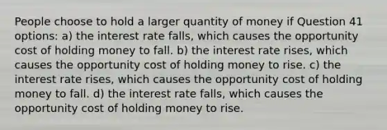 People choose to hold a larger quantity of money if Question 41 options: a) the interest rate falls, which causes the opportunity cost of holding money to fall. b) the interest rate rises, which causes the opportunity cost of holding money to rise. c) the interest rate rises, which causes the opportunity cost of holding money to fall. d) the interest rate falls, which causes the opportunity cost of holding money to rise.