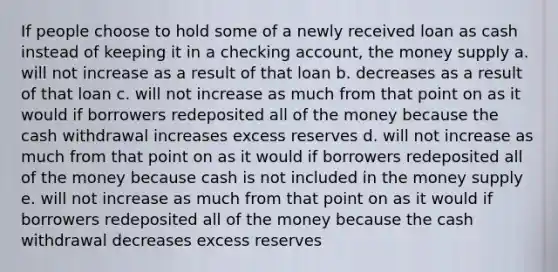 If people choose to hold some of a newly received loan as cash instead of keeping it in a checking account, the money supply a. will not increase as a result of that loan b. decreases as a result of that loan c. will not increase as much from that point on as it would if borrowers redeposited all of the money because the cash withdrawal increases excess reserves d. will not increase as much from that point on as it would if borrowers redeposited all of the money because cash is not included in the money supply e. will not increase as much from that point on as it would if borrowers redeposited all of the money because the cash withdrawal decreases excess reserves