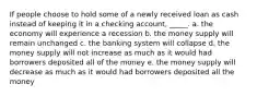 If people choose to hold some of a newly received loan as cash instead of keeping it in a checking account, _____. a. ​the economy will experience a recession b. ​the money supply will remain unchanged c. ​the banking system will collapse d. ​the money supply will not increase as much as it would had borrowers deposited all of the money e. ​the money supply will decrease as much as it would had borrowers deposited all the money