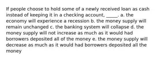 If people choose to hold some of a newly received loan as cash instead of keeping it in a checking account, _____. a. ​the economy will experience a recession b. ​the money supply will remain unchanged c. ​the banking system will collapse d. ​the money supply will not increase as much as it would had borrowers deposited all of the money e. ​the money supply will decrease as much as it would had borrowers deposited all the money