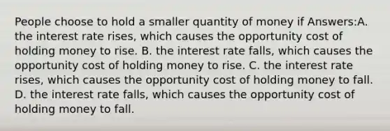 People choose to hold a smaller quantity of money if Answers:A. the interest rate rises, which causes the opportunity cost of holding money to rise. B. the interest rate falls, which causes the opportunity cost of holding money to rise. C. the interest rate rises, which causes the opportunity cost of holding money to fall. D. the interest rate falls, which causes the opportunity cost of holding money to fall.