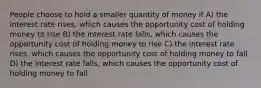 People choose to hold a smaller quantity of money if A) the interest rate rises, which causes the opportunity cost of holding money to rise B) the interest rate falls, which causes the opportunity cost of holding money to rise C) the interest rate rises, which causes the opportunity cost of holding money to fall D) the interest rate falls, which causes the opportunity cost of holding money to fall