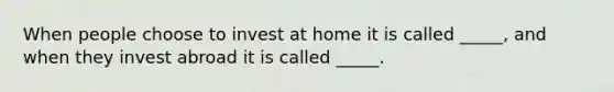 When people choose to invest at home it is called _____, and when they invest abroad it is called _____.