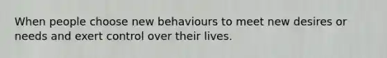 When people choose new behaviours to meet new desires or needs and exert control over their lives.