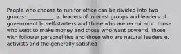 People who choose to run for office can be divided into two groups: __________. a. leaders of interest groups and leaders of government b. self-starters and those who are recruited c. those who want to make money and those who want power d. those with follower personalities and those who are natural leaders e. activists and the generally satisfied