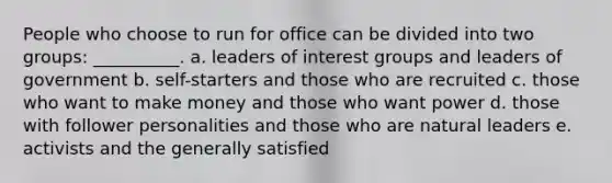 People who choose to run for office can be divided into two groups: __________. a. leaders of interest groups and leaders of government b. self-starters and those who are recruited c. those who want to make money and those who want power d. those with follower personalities and those who are natural leaders e. activists and the generally satisfied