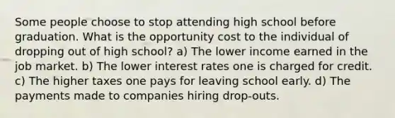 Some people choose to stop attending high school before graduation. What is the opportunity cost to the individual of dropping out of high school? a) The lower income earned in the job market. b) The lower interest rates one is charged for credit. c) The higher taxes one pays for leaving school early. d) The payments made to companies hiring drop-outs.