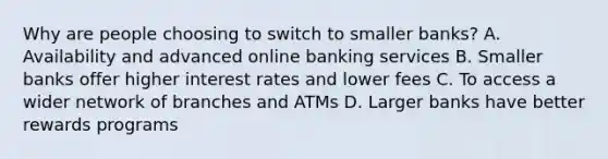 Why are people choosing to switch to smaller banks? A. Availability and advanced online banking services B. Smaller banks offer higher interest rates and lower fees C. To access a wider network of branches and ATMs D. Larger banks have better rewards programs