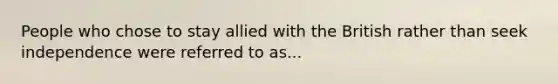 People who chose to stay allied with the British rather than seek independence were referred to as...