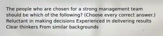 The people who are chosen for a strong management team should be which of the following? (Choose every correct answer.) Reluctant in making decisions Experienced in delivering results Clear thinkers From similar backgrounds