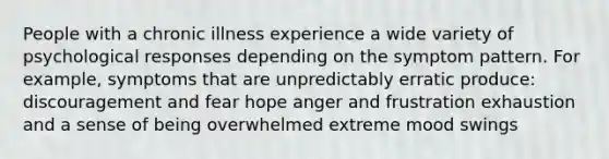 People with a chronic illness experience a wide variety of psychological responses depending on the symptom pattern. For example, symptoms that are unpredictably erratic produce: discouragement and fear hope anger and frustration exhaustion and a sense of being overwhelmed extreme mood swings