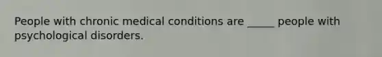 People with chronic medical conditions are _____ people with psychological disorders.