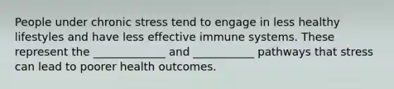 People under chronic stress tend to engage in less healthy lifestyles and have less effective immune systems. These represent the _____________ and ___________ pathways that stress can lead to poorer health outcomes.