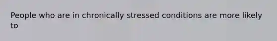 People who are in chronically stressed conditions are more likely to