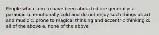 People who claim to have been abducted are generally: a. paranoid b. emotionally cold and do not enjoy such things as art and music c. prone to magical thinking and eccentric thinking d. all of the above e. none of the above