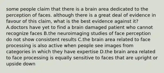 some people claim that there is a brain area dedicated to the perception of faces. although there is a great deal of evidence in favour of this claim, what is the best evidence against it? A.doctors have yet to find a brain damaged patient who cannot recognize faces B.the neuroimaging studies of face perception do not show consistent results C.the brain area related to face processing is also active when people see images from categories in which they have expertise D.the brain area related to face processing is equally sensitive to faces that are upright or upside down