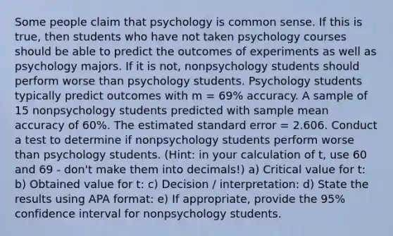 Some people claim that psychology is common sense. If this is true, then students who have not taken psychology courses should be able to predict the outcomes of experiments as well as psychology majors. If it is not, nonpsychology students should perform worse than psychology students. Psychology students typically predict outcomes with m = 69% accuracy. A sample of 15 nonpsychology students predicted with sample mean accuracy of 60%. The estimated standard error = 2.606. Conduct a test to determine if nonpsychology students perform worse than psychology students. (Hint: in your calculation of t, use 60 and 69 - don't make them into decimals!) a) Critical value for t: b) Obtained value for t: c) Decision / interpretation: d) State the results using APA format: e) If appropriate, provide the 95% confidence interval for nonpsychology students.