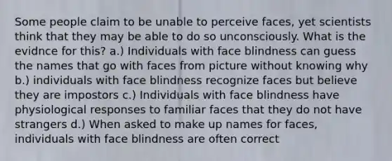 Some people claim to be unable to perceive faces, yet scientists think that they may be able to do so unconsciously. What is the evidnce for this? a.) Individuals with face blindness can guess the names that go with faces from picture without knowing why b.) individuals with face blindness recognize faces but believe they are impostors c.) Individuals with face blindness have physiological responses to familiar faces that they do not have strangers d.) When asked to make up names for faces, individuals with face blindness are often correct