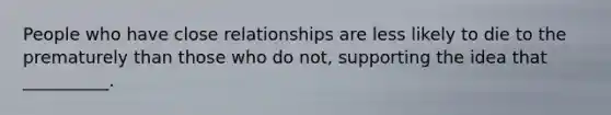 People who have close relationships are less likely to die to the prematurely than those who do not, supporting the idea that __________.