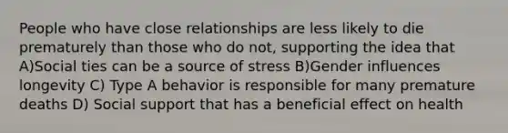 People who have close relationships are less likely to die prematurely than those who do not, supporting the idea that A)Social ties can be a source of stress B)Gender influences longevity C) Type A behavior is responsible for many premature deaths D) Social support that has a beneficial effect on health