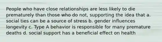 People who have close relationships are less likely to die prematurely than those who do not, supporting the idea that a. social ties can be a source of stress b. gender influences longevity c. Type A behavior is responsible for many premature deaths d. social support has a beneficial effect on health