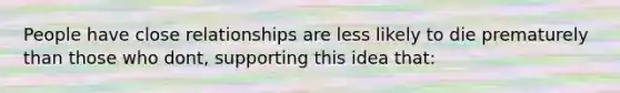 People have close relationships are less likely to die prematurely than those who dont, supporting this idea that: