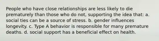 People who have close relationships are less likely to die prematurely than those who do not, supporting the idea that: a. social ties can be a source of stress. b. gender influences longevity. c. Type A behavior is responsible for many premature deaths. d. social support has a beneficial effect on health.